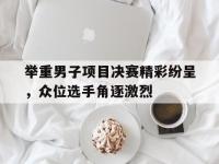 关于举重男子项目决赛精彩纷呈，众位选手角逐激烈的信息